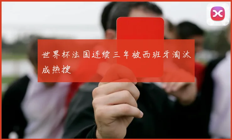 世界杯法国连续三年被西班牙淘汰成热搜